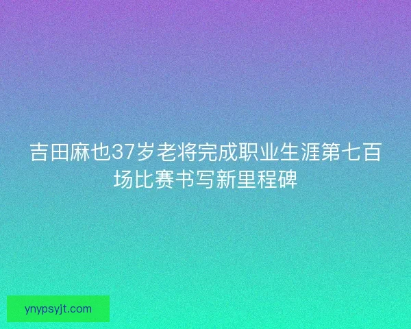 吉田麻也37岁老将完成职业生涯第七百场比赛书写新里程碑