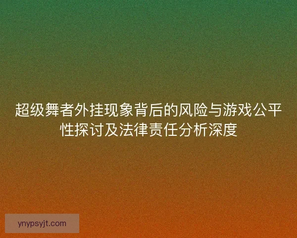 超级舞者外挂现象背后的风险与游戏公平性探讨及法律责任分析深度