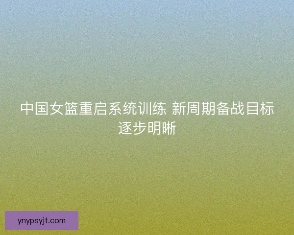 中国女篮重启系统训练 新周期备战目标逐步明晰