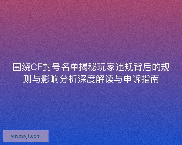 围绕CF封号名单揭秘玩家违规背后的规则与影响分析深度解读与申诉指南