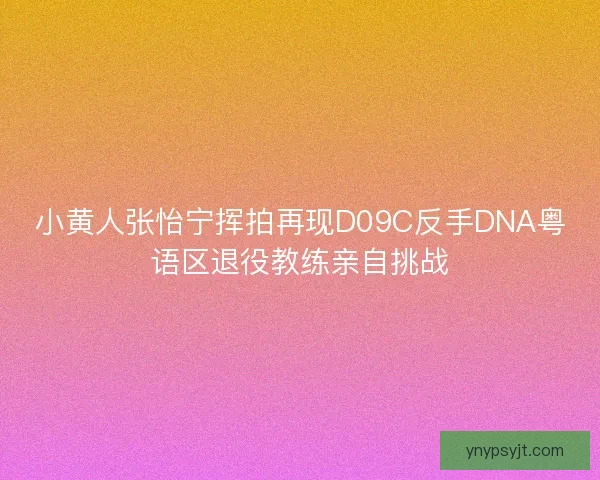 小黄人张怡宁挥拍再现D09C反手DNA粤语区退役教练亲自挑战