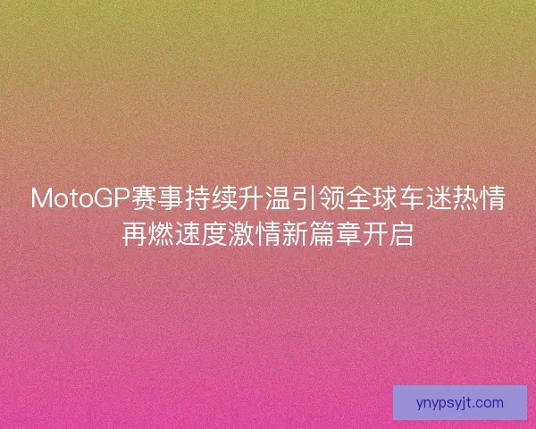 MotoGP赛事持续升温引领全球车迷热情再燃速度激情新篇章开启
