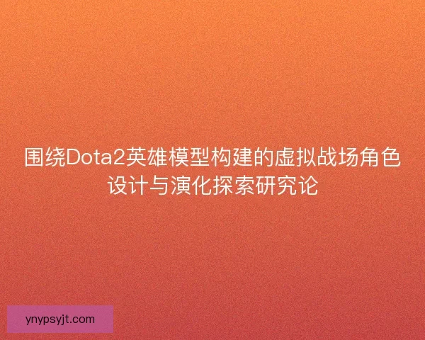 围绕Dota2英雄模型构建的虚拟战场角色设计与演化探索研究论