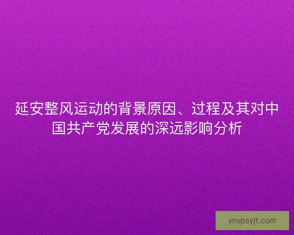 延安整风运动的背景原因、过程及其对中国共产党发展的深远影响分析