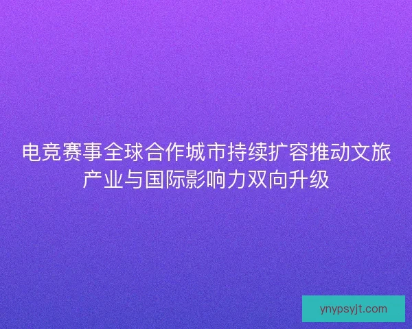 电竞赛事全球合作城市持续扩容推动文旅产业与国际影响力双向升级